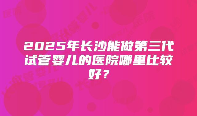2025年长沙能做第三代试管婴儿的医院哪里比较好?