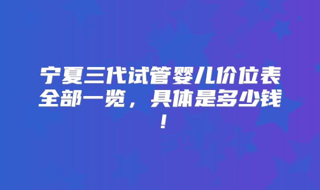 宁夏三代试管婴儿价位表全部一览,具体是多少钱!