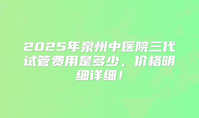 2025年泉州中医院三代试管费用是多少,价格明细详细!