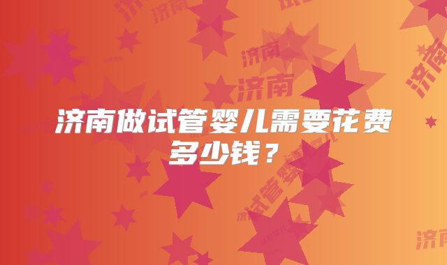 济南做试管婴儿需要花费多少钱？