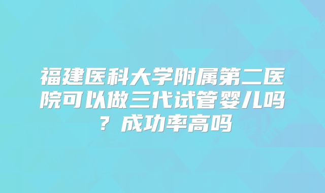 福建医科大学附属第二医院可以做三代试管婴儿吗?成功率高吗
