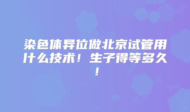染色体异位做北京试管用什么技术!生子得等多久!
