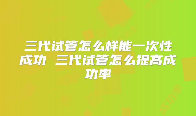 三代试管怎么样能一次性成功 三代试管怎么提高成功率