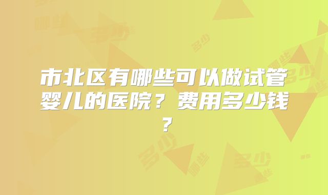 市北区有哪些可以做试管婴儿的医院?费用多少钱?