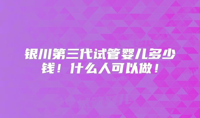 银川第三代试管婴儿多少钱！什么人可以做！