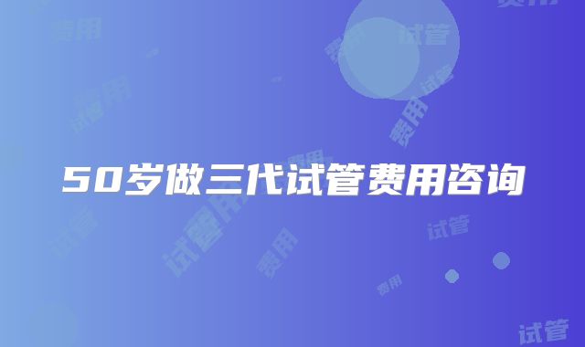50岁做三代试管费用咨询