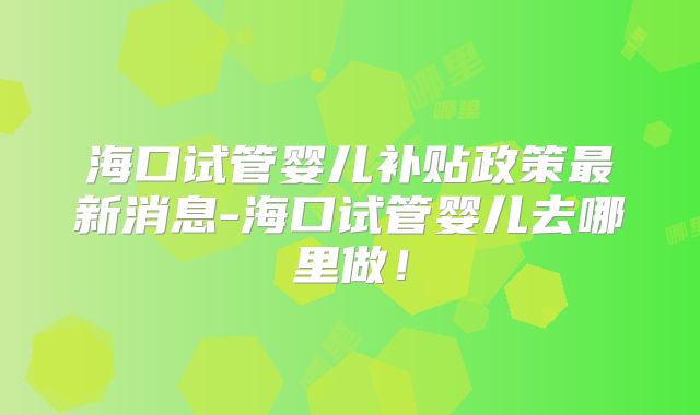 海口试管婴儿补贴政策最新消息-海口试管婴儿去哪里做!