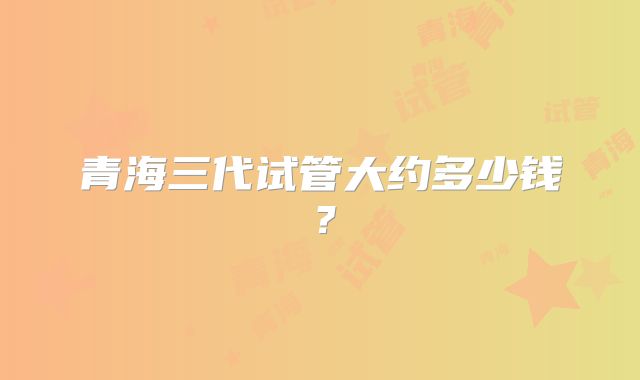 青海三代试管大约多少钱?