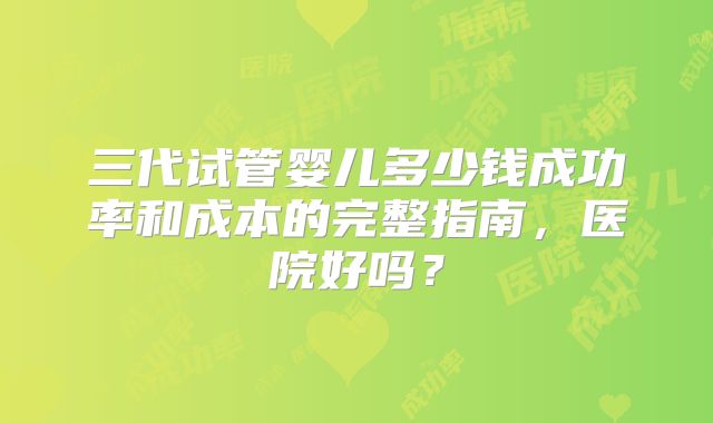 三代试管婴儿多少钱成功率和成本的完整指南，医院好吗？