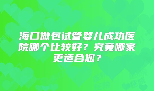 海口做包试管婴儿成功医院哪个比较好？究竟哪家更适合您？