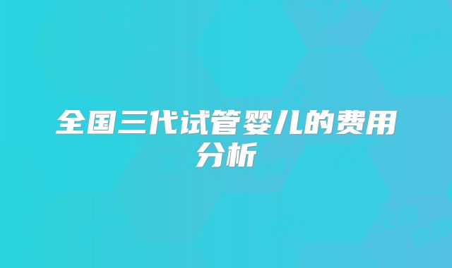 全国三代试管婴儿的费用分析