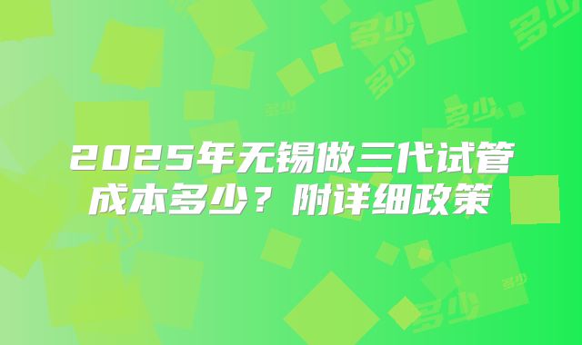 2025年无锡做三代试管成本多少?附详细政策