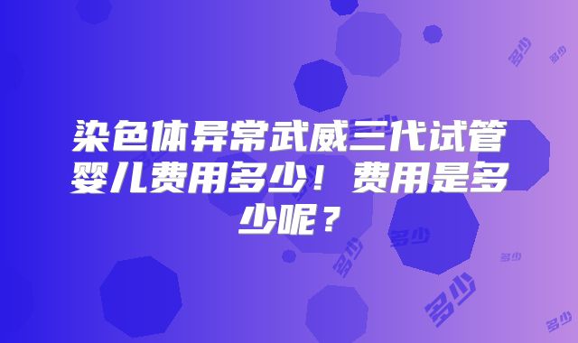 染色体异常武威三代试管婴儿费用多少!费用是多少呢?