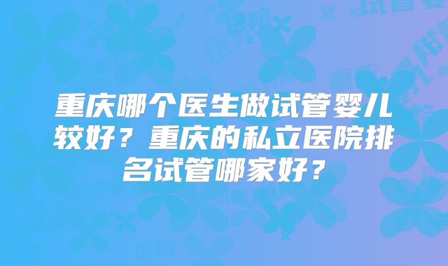 重庆哪个医生做试管婴儿较好?重庆的私立医院排名试管哪家好?