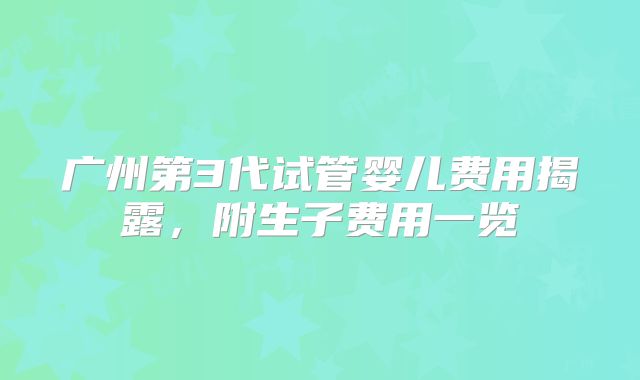 广州第3代试管婴儿费用揭露，附生子费用一览