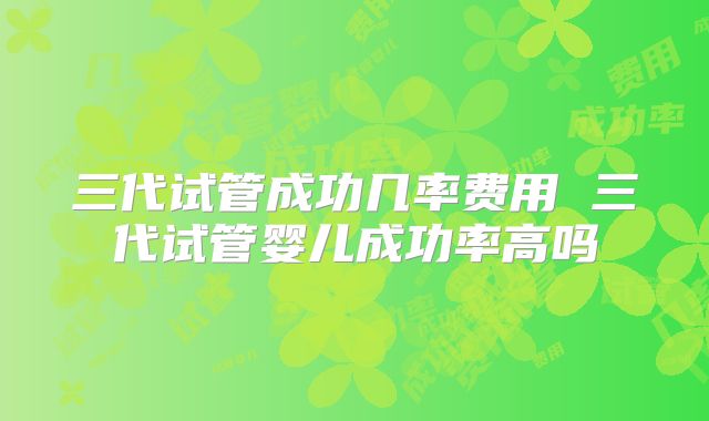 三代试管成功几率费用 三代试管婴儿成功率高吗