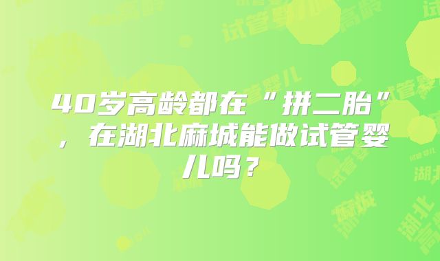 40岁高龄都在“拼二胎”,在湖北麻城能做试管婴儿吗?