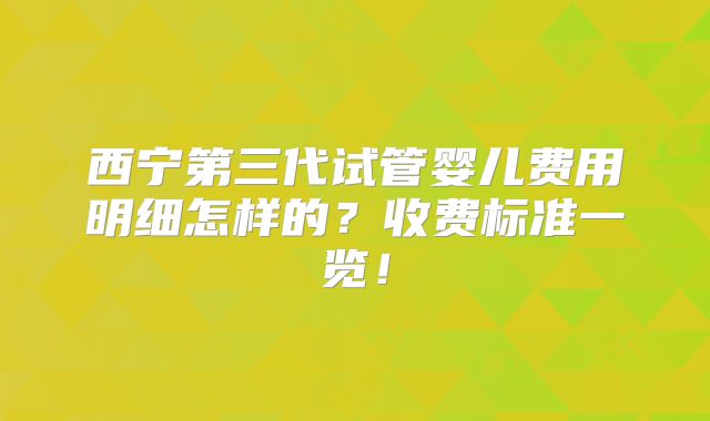 西宁第三代试管婴儿费用明细怎样的？收费标准一览！