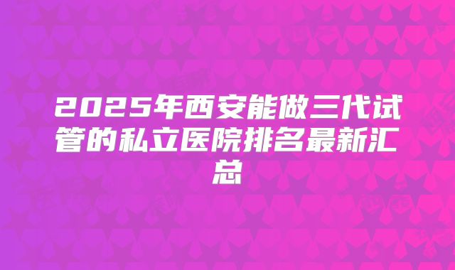 2025年西安能做三代试管的私立医院排名最新汇总