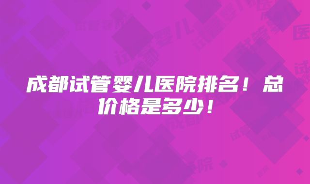 成都试管婴儿医院排名!总价格是多少!