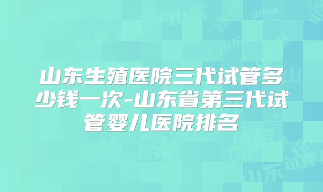 山东生殖医院三代试管多少钱一次-山东省第三代试管婴儿医院排名
