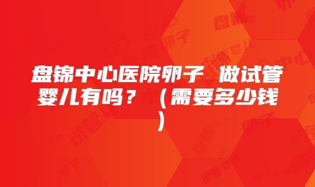 盘锦中心医院卵子 做试管婴儿有吗?(需要多少钱)