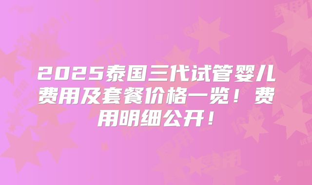 2025泰国三代试管婴儿费用及套餐价格一览!费用明细公开!