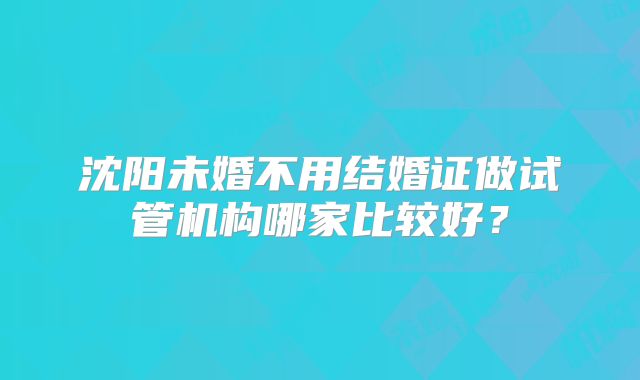 沈阳未婚不用结婚证做试管机构哪家比较好？
