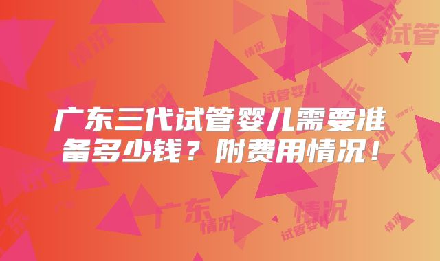 广东三代试管婴儿需要准备多少钱？附费用情况！