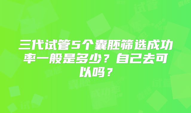 三代试管5个囊胚筛选成功率一般是多少?自己去可以吗?