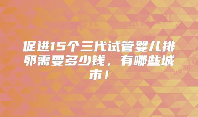 促进15个三代试管婴儿排卵需要多少钱,有哪些城市!