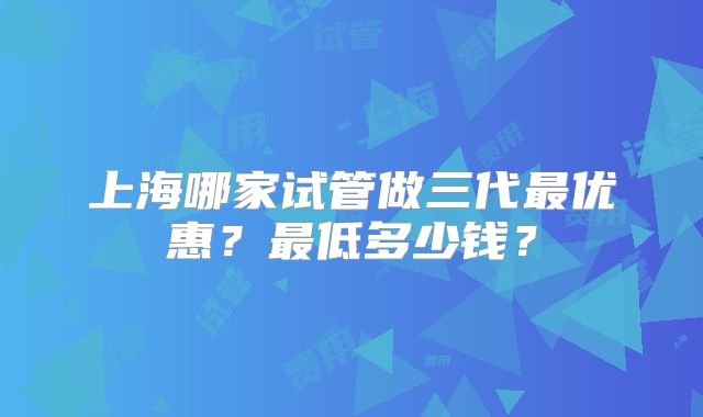上海哪家试管做三代最优惠?最低多少钱?