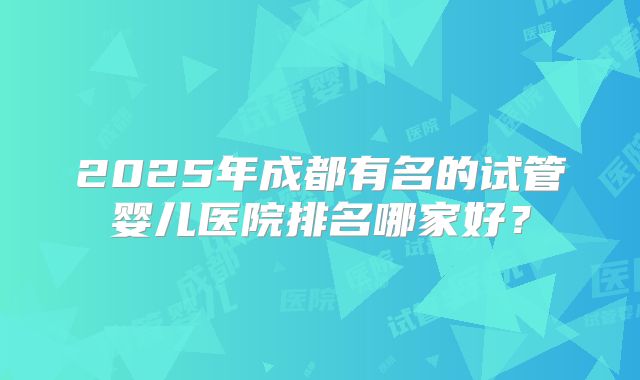 2025年成都有名的试管婴儿医院排名哪家好？