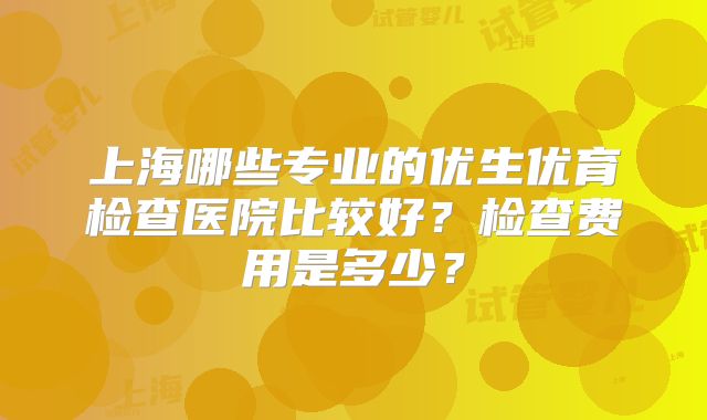 上海哪些专业的优生优育检查医院比较好?检查费用是多少?