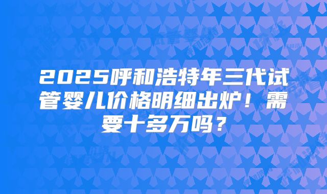 2025呼和浩特年三代试管婴儿价格明细出炉!需要十多万吗?