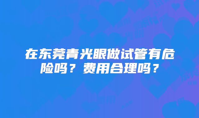 在东莞青光眼做试管有危险吗?费用合理吗?