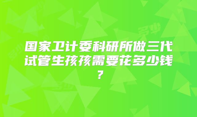 国家卫计委科研所做三代试管生孩孩需要花多少钱？