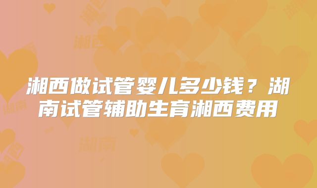 湘西做试管婴儿多少钱？湖南试管辅助生育湘西费用