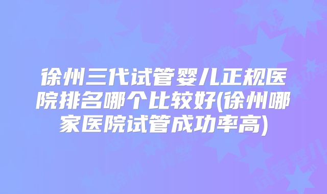 徐州三代试管婴儿正规医院排名哪个比较好(徐州哪家医院试管成功率高)