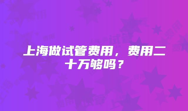 上海做试管费用,费用二十万够吗?