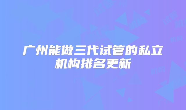 广州能做三代试管的私立机构排名更新