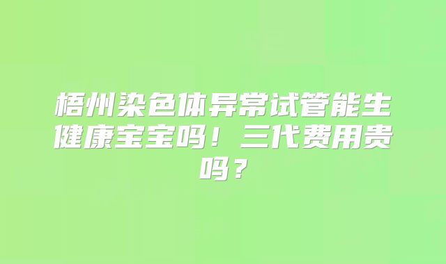 梧州染色体异常试管能生健康宝宝吗!三代费用贵吗?