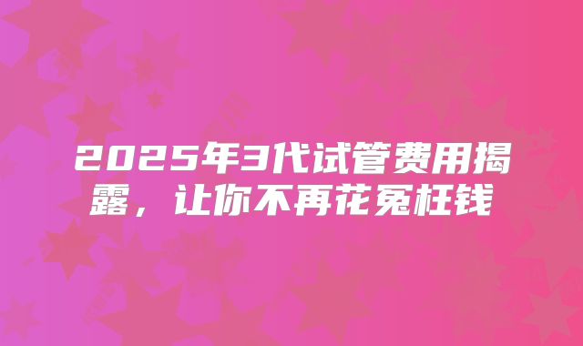 2025年3代试管费用揭露,让你不再花冤枉钱