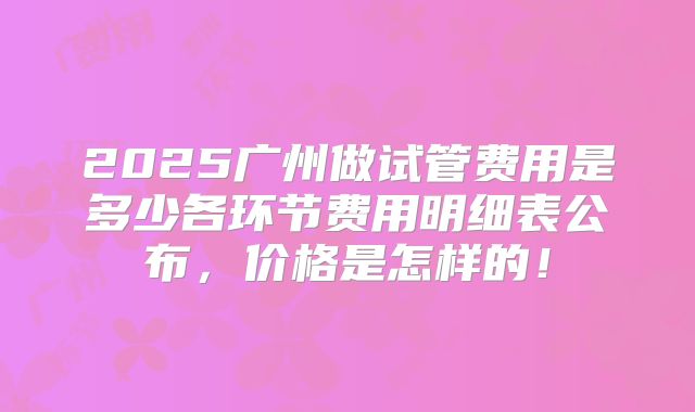 2025广州做试管费用是多少各环节费用明细表公布，价格是怎样的！