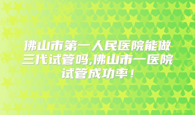 佛山市第一人民医院能做三代试管吗,佛山市一医院试管成功率!