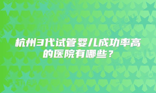 杭州3代试管婴儿成功率高的医院有哪些?