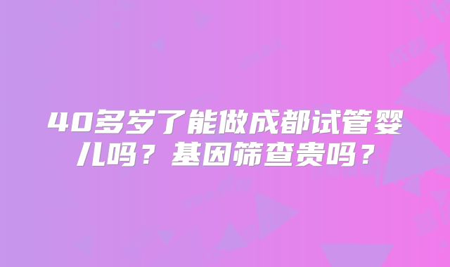 40多岁了能做成都试管婴儿吗?基因筛查贵吗?