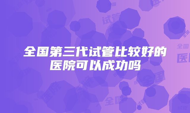 全国第三代试管比较好的医院可以成功吗