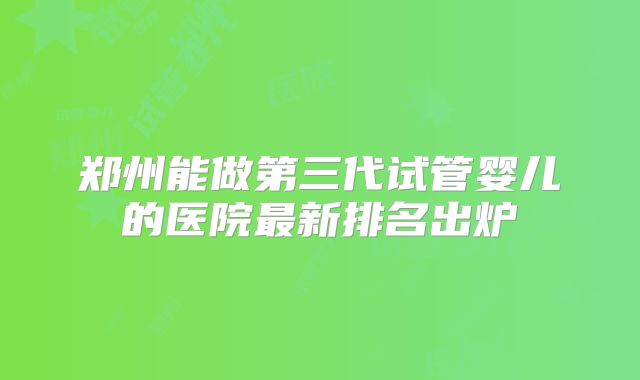 郑州能做第三代试管婴儿的医院最新排名出炉