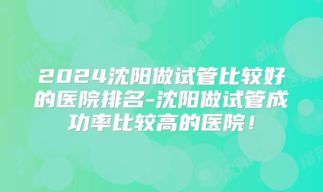 2024沈阳做试管比较好的医院排名-沈阳做试管成功率比较高的医院!